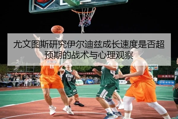 尤文图斯研究伊尔迪兹成长速度是否超预期的战术与心理观察