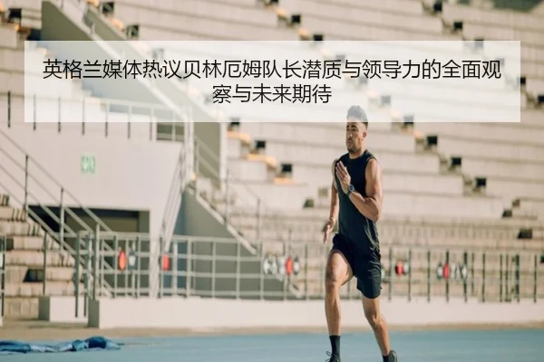 英格兰媒体热议贝林厄姆队长潜质与领导力的全面观察与未来期待