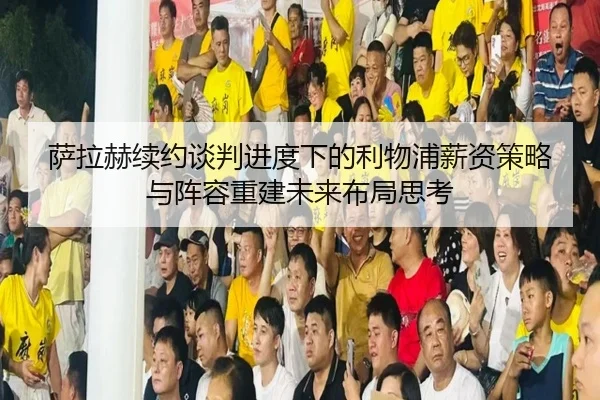 萨拉赫续约谈判进度下的利物浦薪资策略与阵容重建未来布局思考