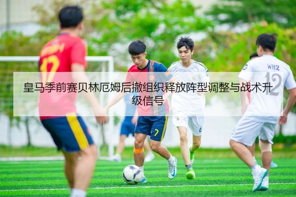 皇马季前赛贝林厄姆后撤组织释放阵型调整与战术升级信号