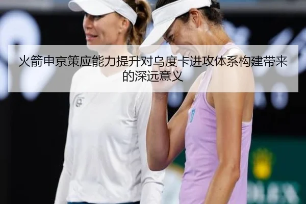 火箭申京策应能力提升对乌度卡进攻体系构建带来的深远意义