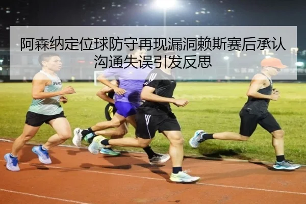 阿森纳定位球防守再现漏洞赖斯赛后承认沟通失误引发反思