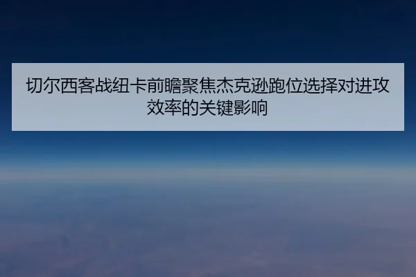 切尔西客战纽卡前瞻聚焦杰克逊跑位选择对进攻效率的关键影响